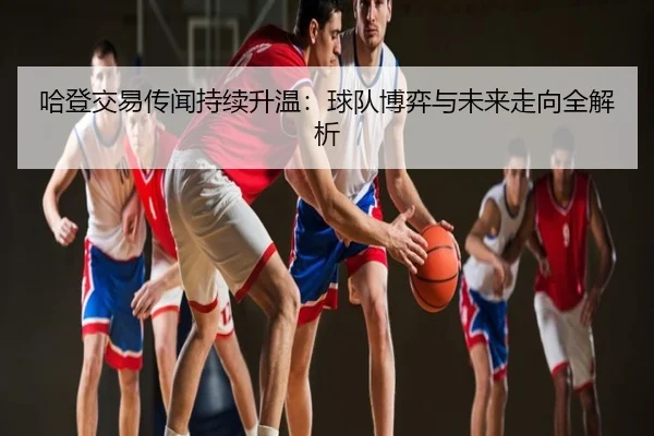 哈登交易传闻持续升温：球队博弈与未来走向全解析