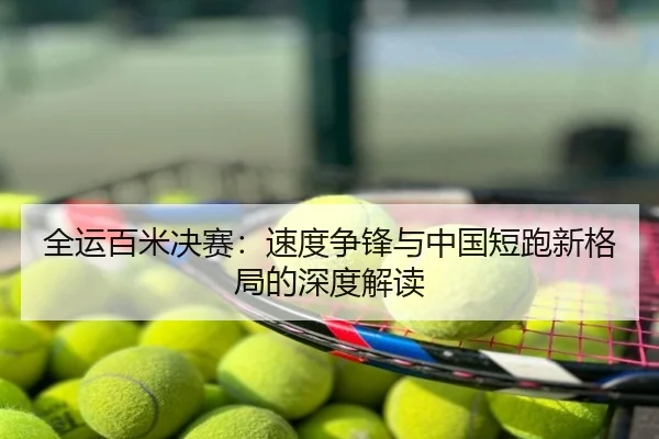 全运百米决赛：速度争锋与中国短跑新格局的深度解读