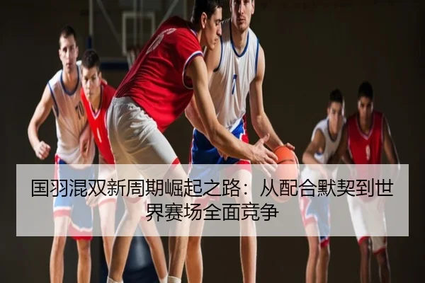 国羽混双新周期崛起之路：从配合默契到世界赛场全面竞争
