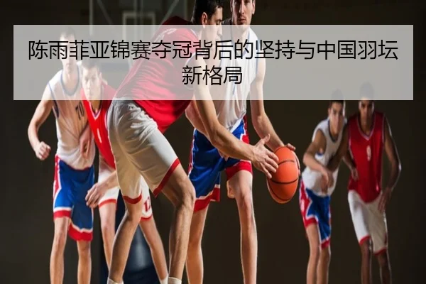 陈雨菲亚锦赛夺冠背后的坚持与中国羽坛新格局
