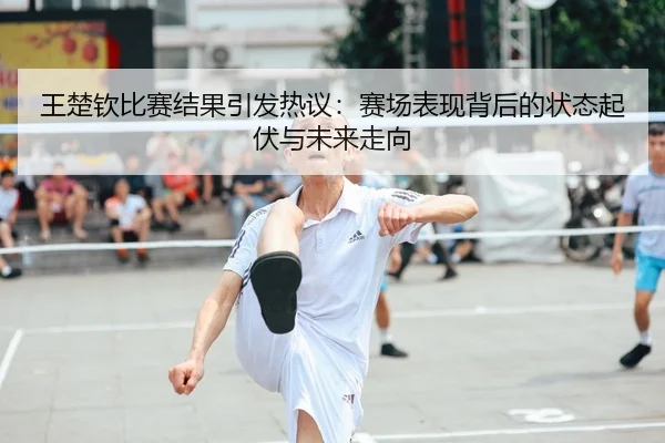 王楚钦比赛结果引发热议：赛场表现背后的状态起伏与未来走向