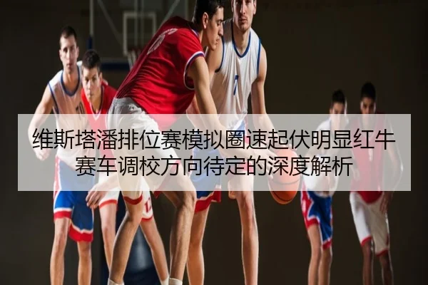 维斯塔潘排位赛模拟圈速起伏明显红牛赛车调校方向待定的深度解析