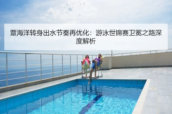 覃海洋转身出水节奏再优化：游泳世锦赛卫冕之路深度解析