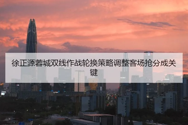 徐正源蓉城双线作战轮换策略调整客场抢分成关键