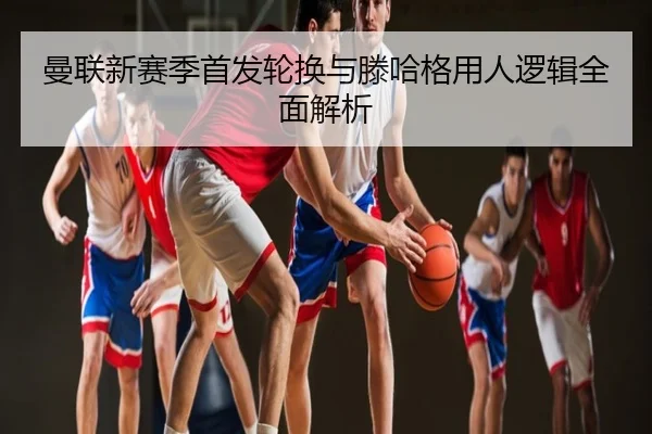 曼联新赛季首发轮换与滕哈格用人逻辑全面解析