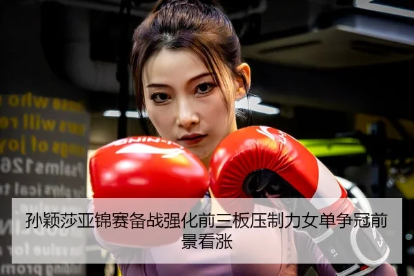 孙颖莎亚锦赛备战强化前三板压制力女单争冠前景看涨