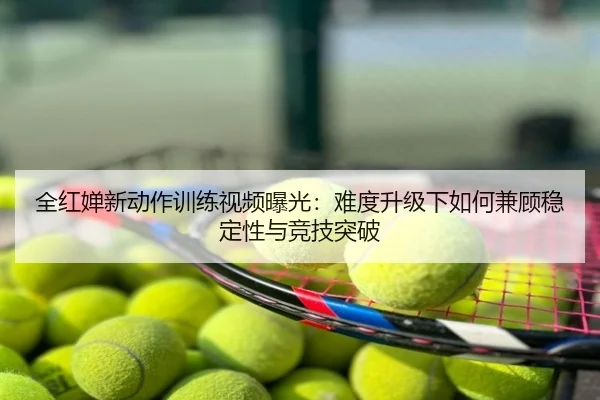 全红婵新动作训练视频曝光：难度升级下如何兼顾稳定性与竞技突破