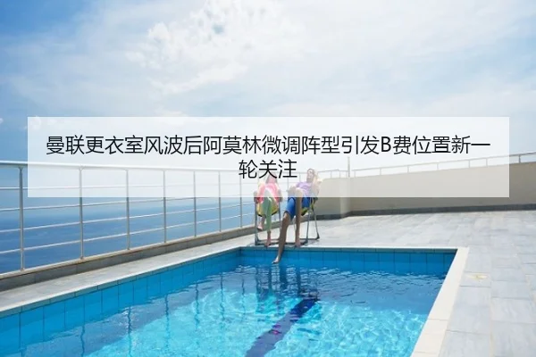 曼联更衣室风波后阿莫林微调阵型引发B费位置新一轮关注